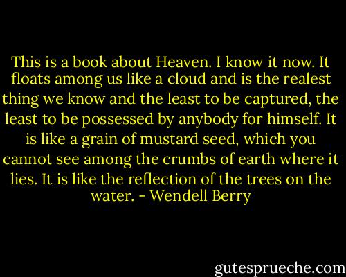 This is a book about Heaven. I know it now. It floats among us like a cloud and is the realest thing we know and the least to be captured, the least to be possessed by anybody for himself. It is like a grain of mustard seed, which you cannot see among the crumbs of earth where it lies. It is like the reflection of the trees on the water. - Wendell Berry