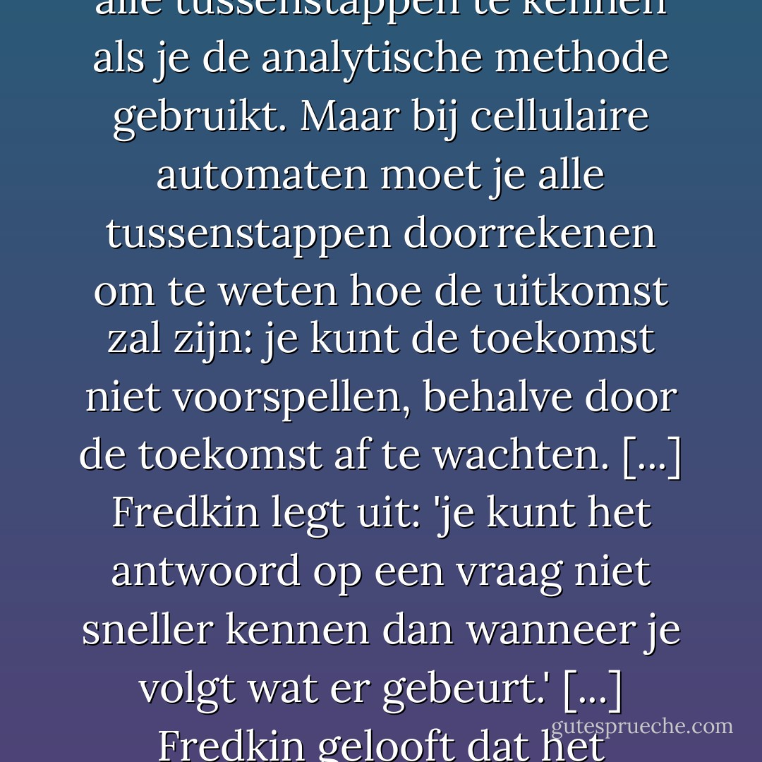 Fredkin [...] praat over een interessant kenmerk van computerprogramma's, waaronder cellulaire automaten: er is geen kortere route mogelijk naar wat de uitkomst wordt. Dit is het wezenlijke verschil tussen de 'analytische' benadering van de traditionele wiskunde, inclusief differentiële vergelijkingen, en de 'computer'-benadering met algoritmes. Je kunt een toekomstige toestand van een systeem voorspellen zonder alle tussenstappen te kennen als je de analytische methode gebruikt. Maar bij cellulaire automaten moet je alle tussenstappen doorrekenen om te weten hoe de uitkomst zal zijn: je kunt de toekomst niet voorspellen, behalve door de toekomst af te wachten. [...] Fredkin legt uit: 'je kunt het antwoord op een vraag niet sneller kennen dan wanneer je volgt wat er gebeurt.' [...] Fredkin gelooft dat het universum letterlijk een computer is en dat het gebruikt wordt door iets of iemand om een probleem op te lossen. Het klinkt als een grap met goed en slecht nieuws: het goede nieuws is dat onze levens een doel hebben; het slechte nieuws is dat onze levens het doel zijn van een of andere hacker ver weg die pi wil uitrekenen met een oneindig groot getal achter de komma. - Ray Kurzweil