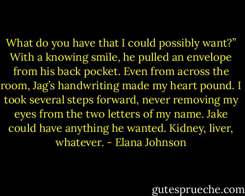 What do you have that I could possibly want?”<br />With a knowing smile, he pulled an envelope from his back pocket. Even from across the room, Jag’s handwriting made my heart pound. I took several steps forward, never removing my eyes from the two letters of my name. Jake could have anything he wanted. Kidney, liver, whatever. - Elana Johnson