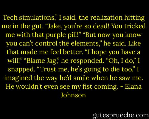 Tech simulations,” I said, the realization hitting me in the gut. “Jake, you’re so dead! You tricked me with that purple pill!”<br />“But now you know you can’t control the elements,” he said.<br />Like that made me feel better. “I hope you have a will!”<br />“Blame Jag,” he responded.<br />“Oh, I do,” I snapped. “Trust me, he’s going to die too.” I imagined the way he’d smile when he saw me. He wouldn’t even see my fist coming. - Elana Johnson