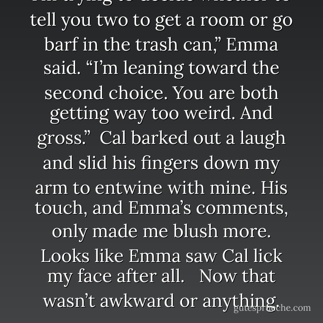 I’m trying to decide whether to tell you two to get a room or go barf in the trash can,” Emma said. “I’m leaning toward the second choice. You are both getting way too weird. And gross.”<br /><br />Cal barked out a laugh and slid his fingers down my arm to entwine with mine. His touch, and Emma’s comments, only made me blush more. Looks like Emma saw Cal lick my face after all. <br /><br />Now that wasn’t awkward or anything. - E.J. Stevens