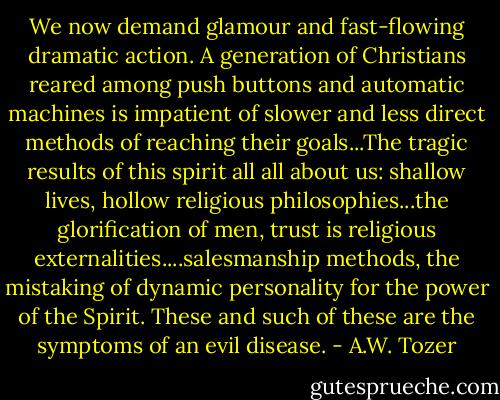 We now demand glamour and fast-flowing dramatic action. A generation of Christians reared among push buttons and automatic machines is impatient of slower and less direct methods of reaching their goals...The tragic results of this spirit all all about us: shallow lives, hollow religious philosophies...the glorification of men, trust is religious externalities....salesmanship methods, the mistaking of dynamic personality for the power of the Spirit. These and such of these are the symptoms of an evil disease. - A.W. Tozer
