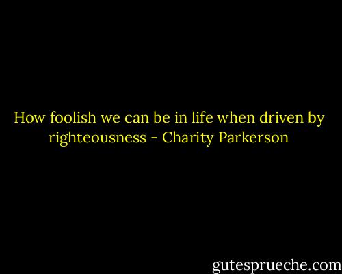 How foolish we can be in life when driven by righteousness - Charity Parkerson