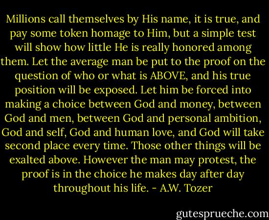 Millions call themselves by His name, it is true, and pay some token homage to Him, but a simple test will show how little He is really honored among them. Let the average man be put to the proof on the question of who or what is ABOVE, and his true position will be exposed. Let him be forced into making a choice between God and money, between God and men, between God and personal ambition, God and self, God and human love, and God will take second place every time. Those other things will be exalted above. However the man may protest, the proof is in the choice he makes day after day throughout his life. - A.W. Tozer