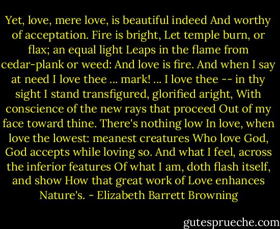 Yet, love, mere love, is beautiful indeed<br />And worthy of acceptation. Fire is bright,<br />Let temple burn, or flax; an equal light<br />Leaps in the flame from cedar-plank or weed:<br />And love is fire. And when I say at need<br />I love thee ... mark! ... I love thee -- in thy sight<br />I stand transfigured, glorified aright,<br />With conscience of the new rays that proceed<br />Out of my face toward thine. There's nothing low<br />In love, when love the lowest: meanest creatures<br />Who love God, God accepts while loving so.<br />And what I feel, across the inferior features<br />Of what I am, doth flash itself, and show<br />How that great work of Love enhances Nature's. - Elizabeth Barrett Browning