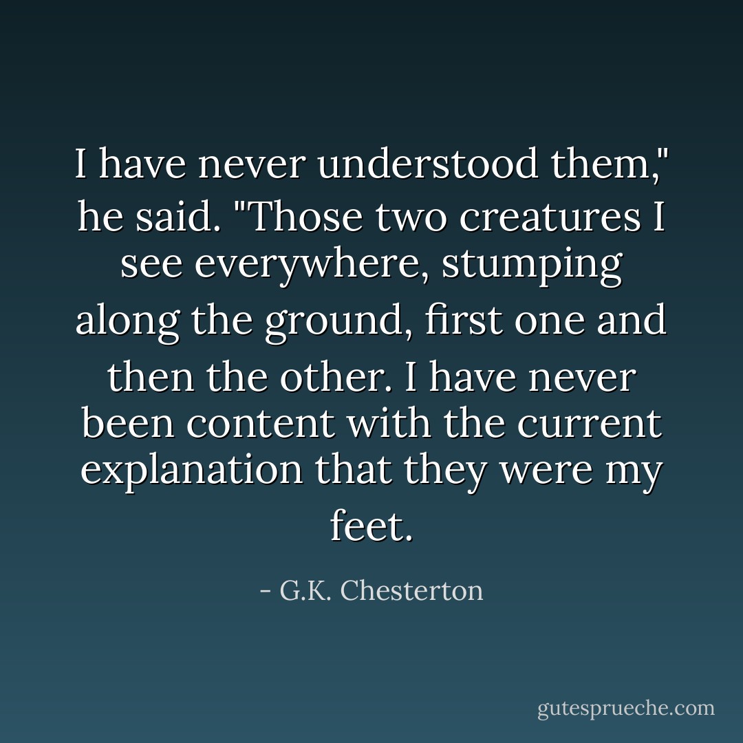 I have never understood them," he said. "Those two creatures I see everywhere, stumping along the ground, first one and then the other. I have never been content with the current explanation that they were my feet. - G.K. Chesterton