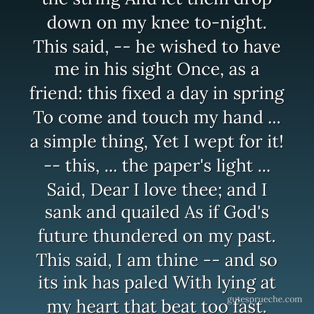 My letters! all dead paper, mute and white!<br />And yet they seem alive and quivering<br />Against my tremulous hands which loose the string<br />And let them drop down on my knee to-night.<br />This said, -- he wished to have me in his sight<br />Once, as a friend: this fixed a day in spring<br />To come and touch my hand ... a simple thing,<br />Yet I wept for it! -- this, ... the paper's light ...<br />Said, Dear I love thee; and I sank and quailed<br />As if God's future thundered on my past.<br />This said, I am thine -- and so its ink has paled<br />With lying at my heart that beat too fast.<br />And this ... O Love, thy words have ill availed<br />If, what this said, I dared repeat at last! - Elizabeth Barrett Browning