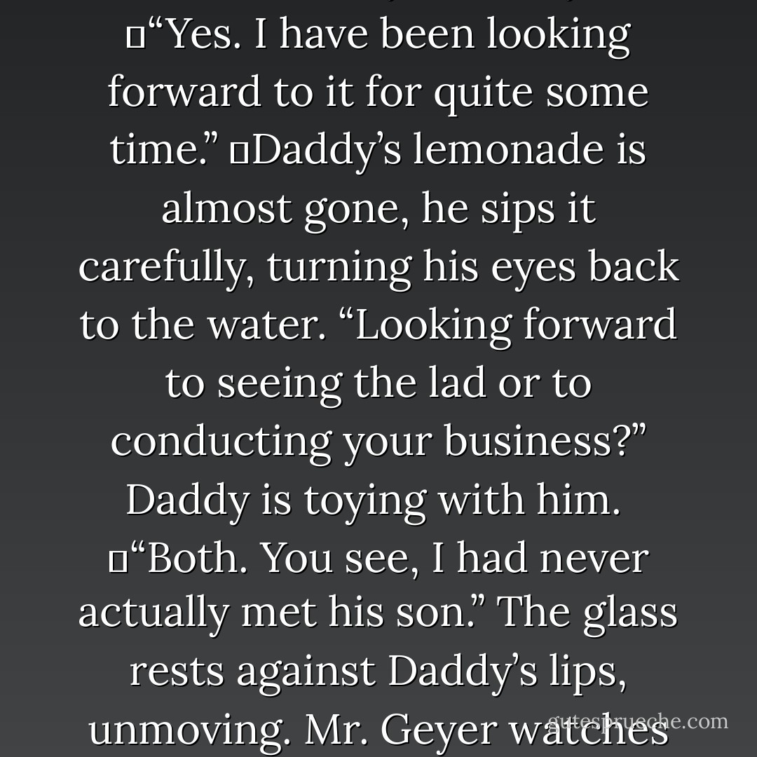 A smile is hidden beneath the mustache, it crinkles the corners of his hooded eyes. “I didn’t. I have other business in town and I told my friend I would attend to the matter of his son, as he could not do so himself.”<br />	“Very kind of you.”<br />	“Yes. I have been looking forward to it for quite some time.”<br />	Daddy’s lemonade is almost gone, he sips it carefully, turning his eyes back to the water. “Looking forward to seeing the lad or to conducting your business?” Daddy is toying with him. <br />	“Both. You see, I had never actually met his son.” The glass rests against Daddy’s lips, unmoving. Mr. Geyer watches him closely. “But now I have, so I can get on with my,” he fixes his own gaze on the water, as though trying to see whatever it is that has transfixed my father, “business. - Gwenn Wright