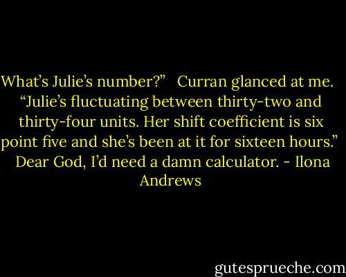 What’s Julie’s number?” <br /><br />Curran glanced at me. <br /><br />“Julie’s fluctuating between thirty-two and thirty-four units. Her shift coefficient is six point five and she’s been at it for sixteen hours.” <br /><br />Dear God, I’d need a damn calculator. - Ilona Andrews