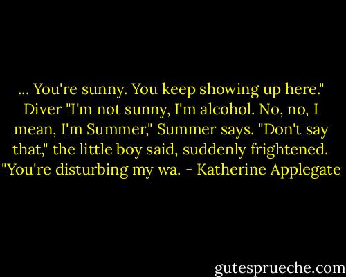 ... You're sunny. You keep showing up here." Diver<br />"I'm not sunny, I'm alcohol. No, no, I mean, I'm Summer," Summer says.<br />"Don't say that," the little boy said, suddenly frightened. "You're disturbing my wa. - Katherine Applegate