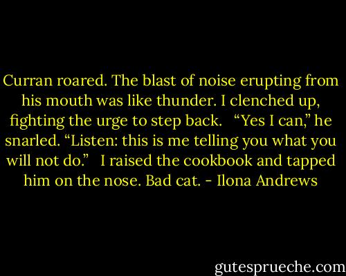 Curran roared. The blast of noise erupting from his mouth was like thunder. I clenched up, fighting the urge to step back. <br /><br />“Yes I can,” he snarled. “Listen: this is me telling you what you will not do.” <br /><br />I raised the cookbook and tapped him on the nose. Bad cat. - Ilona Andrews