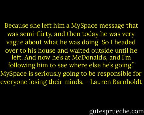 Because she left him a MySpace message that was semi-flirty, and then today he was very vague about what he was doing. So I headed over to his house and waited outside until he left. And now he’s at McDonald’s, and I’m following him to see where else he’s going.” MySpace is seriously going to be responsible for everyone losing their minds. - Lauren Barnholdt