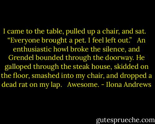 I came to the table, pulled up a chair, and sat. <br /><br />“Everyone brought a pet. I feel left out.” <br /><br />An enthusiastic howl broke the silence, and Grendel bounded through the doorway. He galloped through the steak house, skidded on the floor, smashed into my chair, and dropped a dead rat on my lap. <br /><br />Awesome. - Ilona Andrews