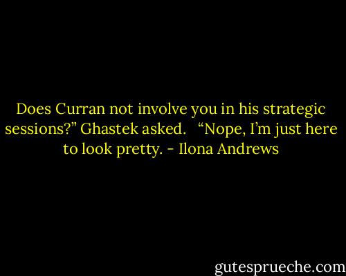 Does Curran not involve you in his strategic sessions?” Ghastek asked. <br /><br />“Nope, I’m just here to look pretty. - Ilona Andrews
