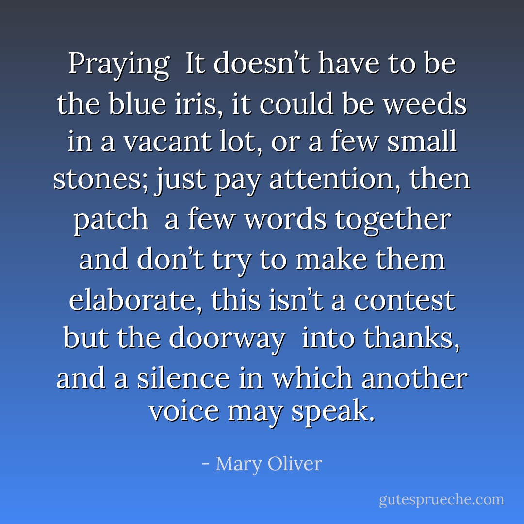 Praying<br /><br />It doesn’t have to be<br />the blue iris, it could be<br />weeds in a vacant lot, or a few<br />small stones; just<br />pay attention, then patch<br /><br />a few words together and don’t try<br />to make them elaborate, this isn’t<br />a contest but the doorway<br /><br />into thanks, and a silence in which<br />another voice may speak. - Mary Oliver