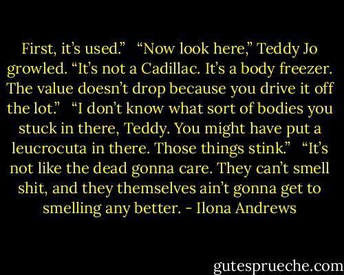 First, it’s used.” <br /><br />“Now look here,” Teddy Jo growled. “It’s not a Cadillac. It’s a body freezer. The value doesn’t drop because you drive it off the lot.” <br /><br />“I don’t know what sort of bodies you stuck in there, Teddy. You might have put a leucrocuta in there. Those things stink.” <br /><br />“It’s not like the dead gonna care. They can’t smell shit, and they themselves ain’t gonna get to smelling any better. - Ilona Andrews