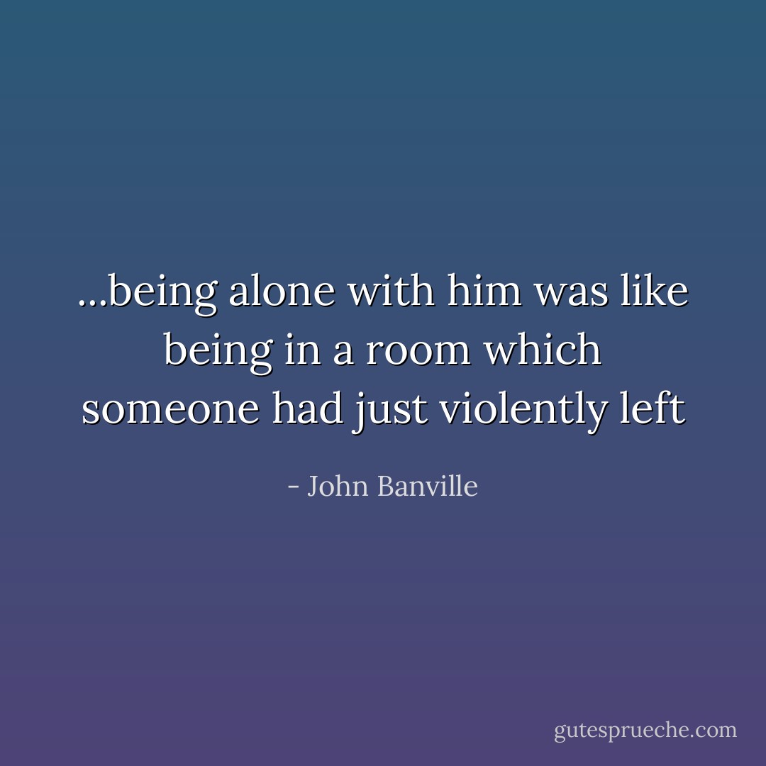 ...being alone with him was like being in a room which someone had just violently left - John Banville