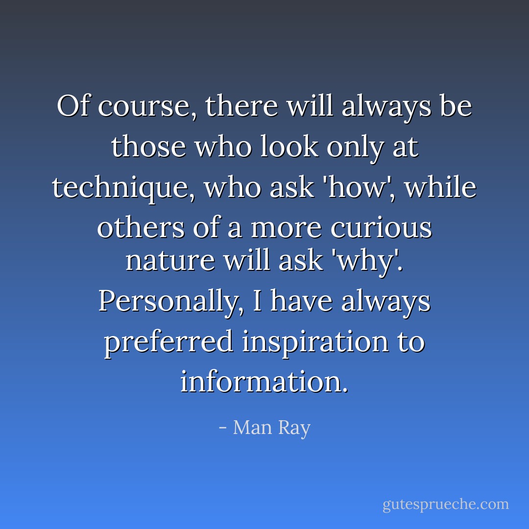 Of course, there will always be those who look only at technique, who ask 'how', while others of a more curious nature will ask 'why'. Personally, I have always preferred inspiration to information. - Man Ray