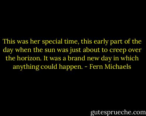 This was her special time, this early part of the day when the sun was just about to creep over the horizon. It was a brand new day in which anything could happen. - Fern Michaels