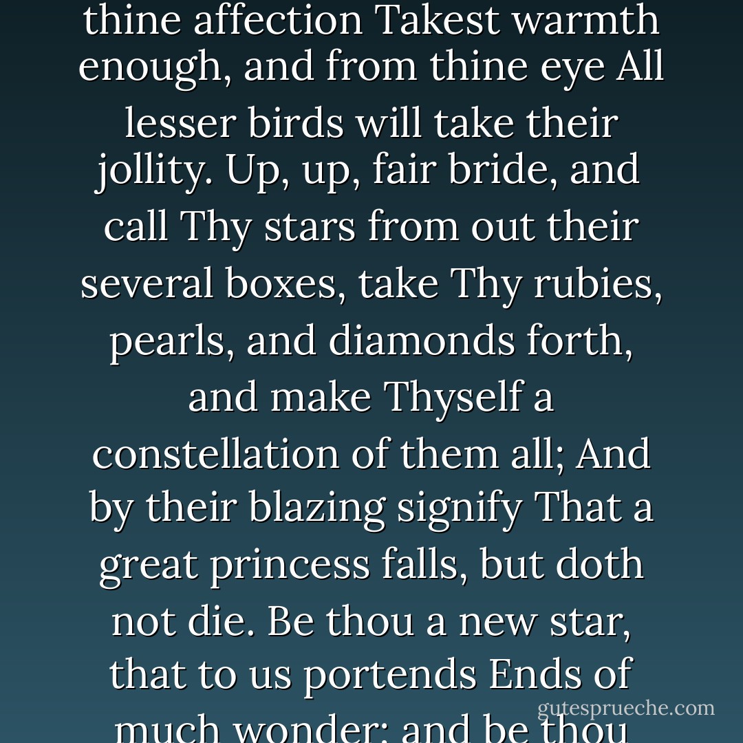 Up then, fair phoenix bride, frustrate the sun;<br />Thyself from thine affection<br />Takest warmth enough, and from thine eye<br />All lesser birds will take their jollity.<br />Up, up, fair bride, and call<br />Thy stars from out their several boxes, take<br />Thy rubies, pearls, and diamonds forth, and make<br />Thyself a constellation of them all;<br />And by their blazing signify<br />That a great princess falls, but doth not die.<br />Be thou a new star, that to us portends<br />Ends of much wonder; and be thou those ends. - John Donne