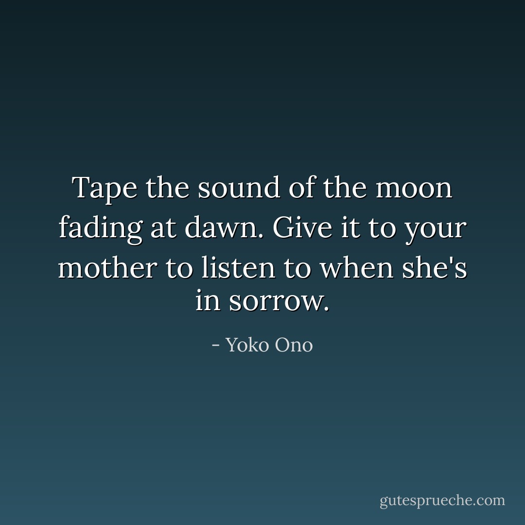 Tape the sound of the moon fading at dawn. Give it to your mother to listen to when she's in sorrow. - Yoko Ono