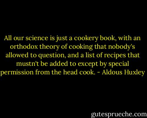 All our science is just a cookery book, with an orthodox theory of cooking that nobody's allowed to question, and a list of recipes that mustn't be added to except by special permission from the head cook. - Aldous Huxley