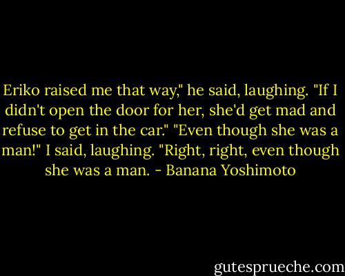 Eriko raised me that way," he said, laughing. "If I didn't open the door for her, she'd get mad and refuse to get in the car."<br />"Even though she was a man!" I said, laughing.<br />"Right, right, even though she was a man. - Banana Yoshimoto