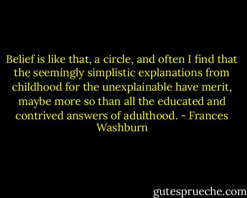 Belief is like that, a circle, and often I find that the seemingly simplistic explanations from childhood for the unexplainable have merit, maybe more so than all the educated and contrived answers of adulthood. - Frances Washburn
