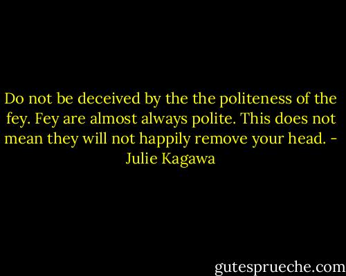 Do not be deceived by the the politeness of the fey. Fey are almost always polite. This does not mean they will not happily remove your head. - Julie Kagawa