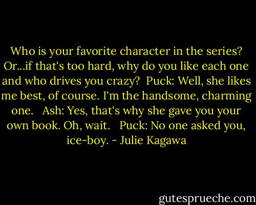 Who is your favorite character in the series? Or...if that's too hard, why do you like each one and who drives you crazy?<br /><br />Puck: Well, she likes me best, of course. I'm the handsome, charming one. <br /><br />Ash: Yes, that's why she gave you your own book. Oh, wait. <br /><br />Puck: No one asked you, ice-boy. - Julie Kagawa