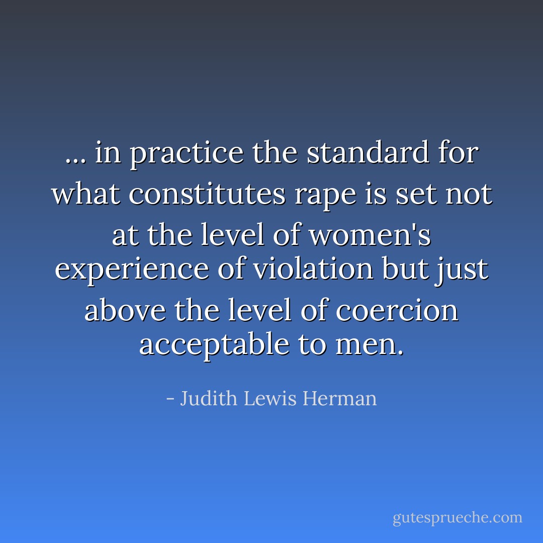 ... in practice the standard for what constitutes rape is set not at the level of women's experience of violation but just above the level of coercion acceptable to men. - Judith Lewis Herman