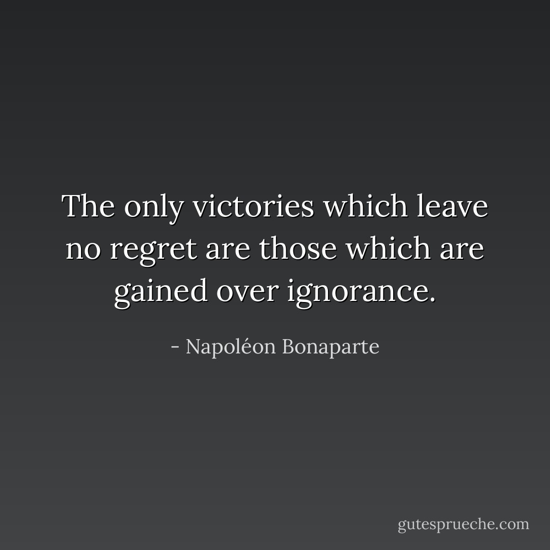 The only victories which leave no regret are those which are gained over ignorance. - Napoléon Bonaparte