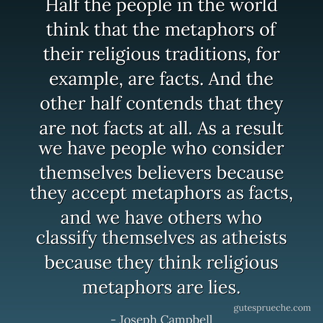 Half the people in the world think that the metaphors of their religious traditions, for example, are facts. And the other half contends that they are not facts at all. As a result we have people who consider themselves believers because they accept metaphors as facts, and we have others who classify themselves as atheists because they think religious metaphors are lies. - Joseph Campbell