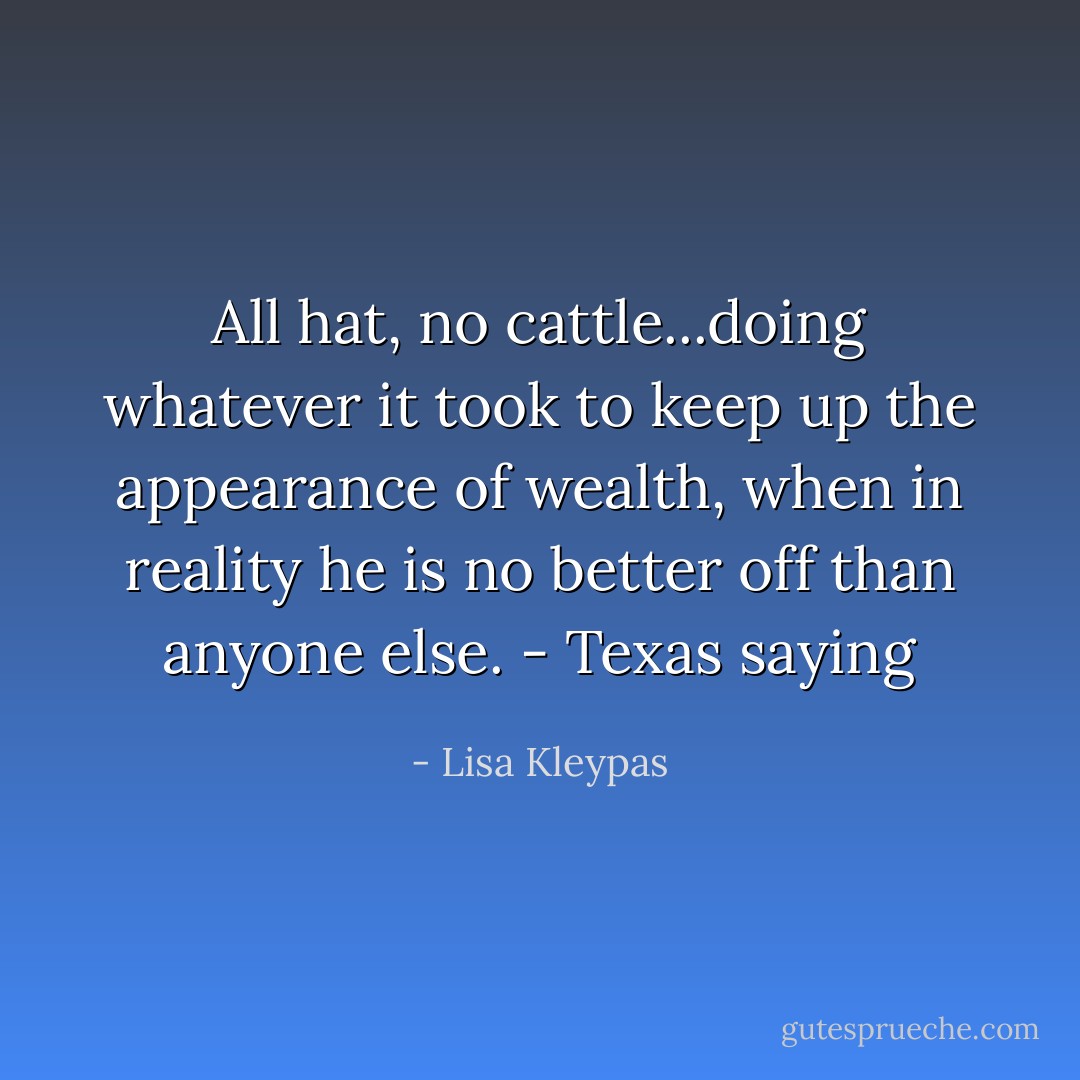 All hat, no cattle...doing whatever it took to keep up the appearance of wealth, when in reality he is no better off than anyone else. - Texas saying - Lisa Kleypas
