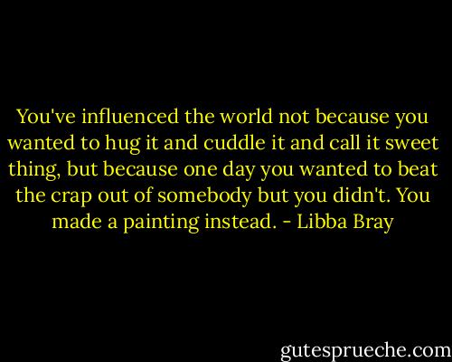 You've influenced the world not because you wanted to hug it and cuddle it and call it sweet thing, but because one day you wanted to beat the crap out of somebody but you didn't. You made a painting instead. - Libba Bray