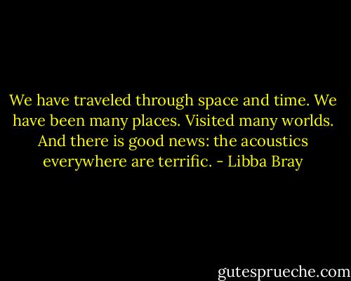 We have traveled through space and time. We have been many places. Visited many worlds. And there is good news: the acoustics everywhere are terrific. - Libba Bray