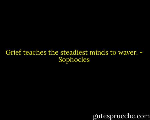 Grief teaches the steadiest minds to waver. - Sophocles