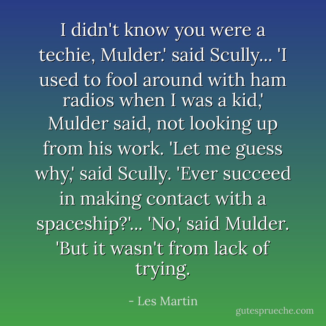 I didn't know you were a techie, Mulder.' said Scully...<br />'I used to fool around with ham radios when I was a kid,' Mulder said, not looking up from his work.<br />'Let me guess why,' said Scully. 'Ever succeed in making contact with a spaceship?'...<br />'No,' said Mulder. 'But it wasn't from lack of trying. - Les Martin
