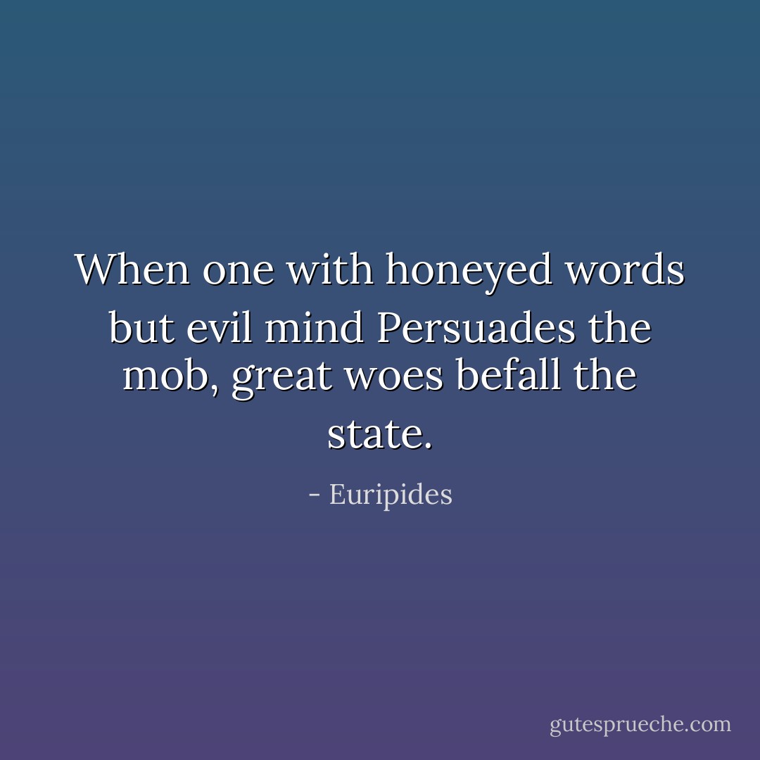 When one with honeyed words but evil mind<br />Persuades the mob, great woes befall the state. - Euripides