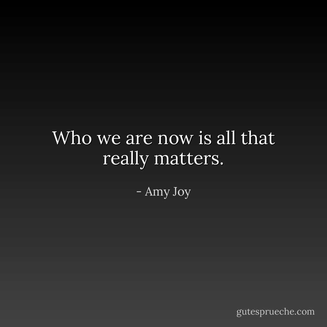 Who we are now is all that really matters. - Amy Joy