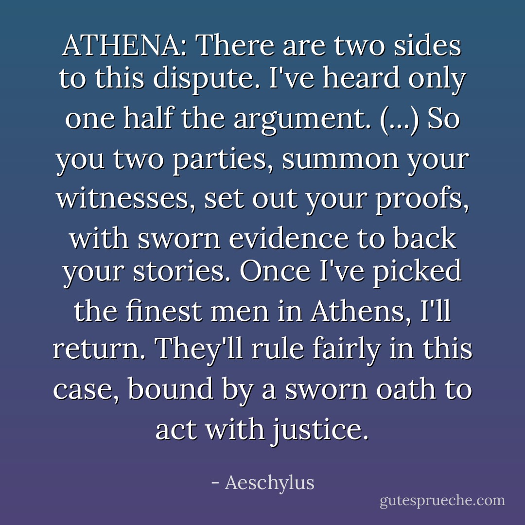 ATHENA: There are two sides to this dispute. I've heard only one half the argument. (...) So you two parties, summon your witnesses, set out your proofs, with sworn evidence to back your stories. Once I've picked the finest men in Athens, I'll return. They'll rule fairly in this case, bound by a sworn oath to act with justice. - Aeschylus