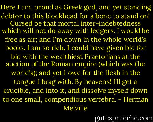 Here I am, proud as Greek god, and yet standing debtor to this blockhead for a bone to stand on! Cursed be that mortal inter-indebtedness which will not do away with ledgers. I would be free as air; and I'm down in the whole world's books. I am so rich, I could have given bid for bid with the wealthiest Praetorians at the auction of the Roman empire (which was the world's); and yet I owe for the flesh in the tongue I brag with. By heavens! I'll get a crucible, and into it, and dissolve myself down to one small, compendious vertebra. - Herman Melville