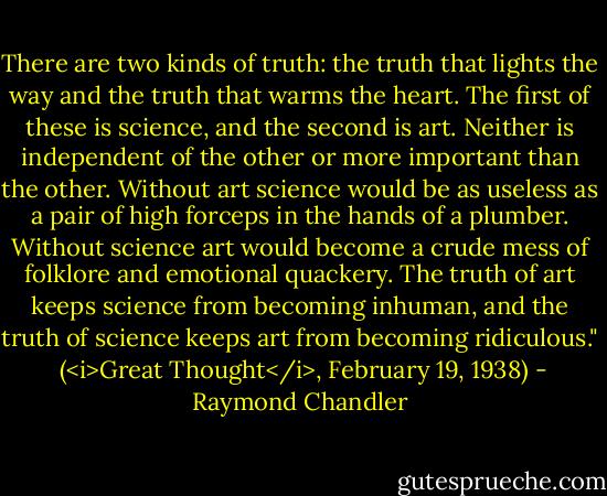 There are two kinds of truth: the truth that lights the way and the truth that warms the heart. The first of these is science, and the second is art. Neither is independent of the other or more important than the other. Without art science would be as useless as a pair of high forceps in the hands of a plumber. Without science art would become a crude mess of folklore and emotional quackery. The truth of art keeps science from becoming inhuman, and the truth of science keeps art from becoming ridiculous."<br /><br />(<i>Great Thought</i>, February 19, 1938) - Raymond Chandler
