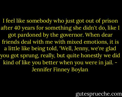 I feel like somebody who just got out of prison after 40 years for something she didn't do, like I got pardoned by the governor. When dear friends deal with me with mixed emotions, it is a little like being told, 'Well, Jenny, we're glad you got sprung, really, but quite honestly we did kind of like you better when you were in jail. - Jennifer Finney Boylan