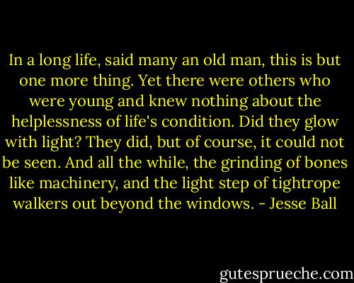 In a long life, said many an old man, this is but one more thing. Yet there were others who were young and knew nothing about the helplessness of life's condition. Did they glow with light? They did, but of course, it could not be seen. And all the while, the grinding of bones like machinery, and the light step of tightrope walkers out beyond the windows. - Jesse Ball