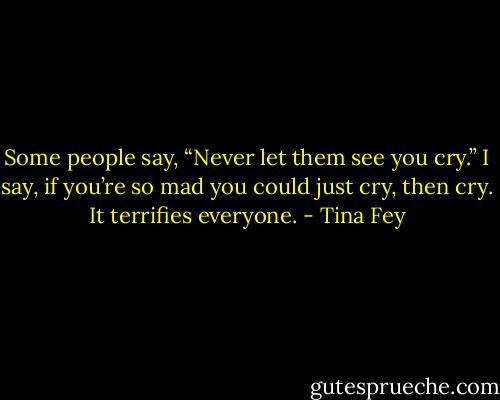 Some people say, “Never let them see you cry.” I say, if you’re so mad you could just cry, then cry. It terrifies everyone. - Tina Fey
