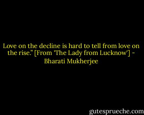 Love on the decline is hard to tell from love on the rise.” [From 'The Lady from Lucknow'] - Bharati Mukherjee