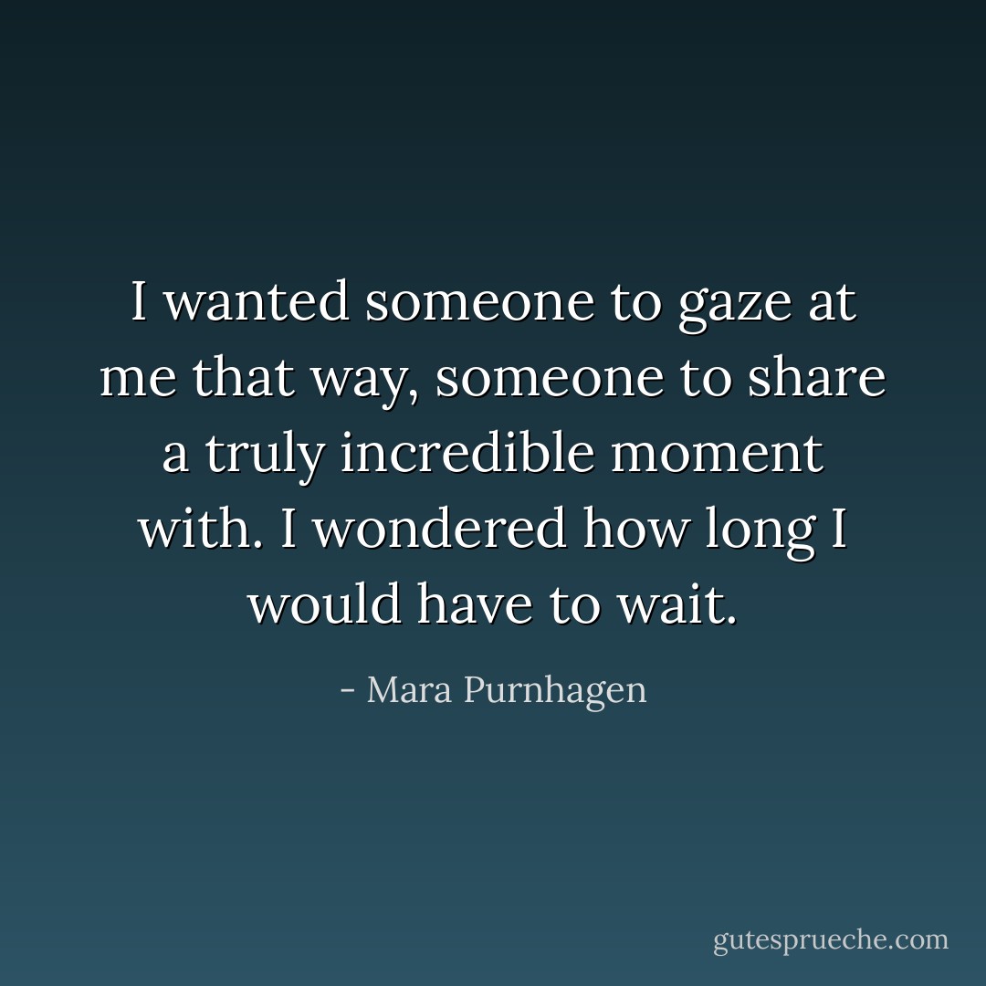 I wanted someone to gaze at me that way, someone to share a truly incredible moment with. I wondered how long I would have to wait. - Mara Purnhagen