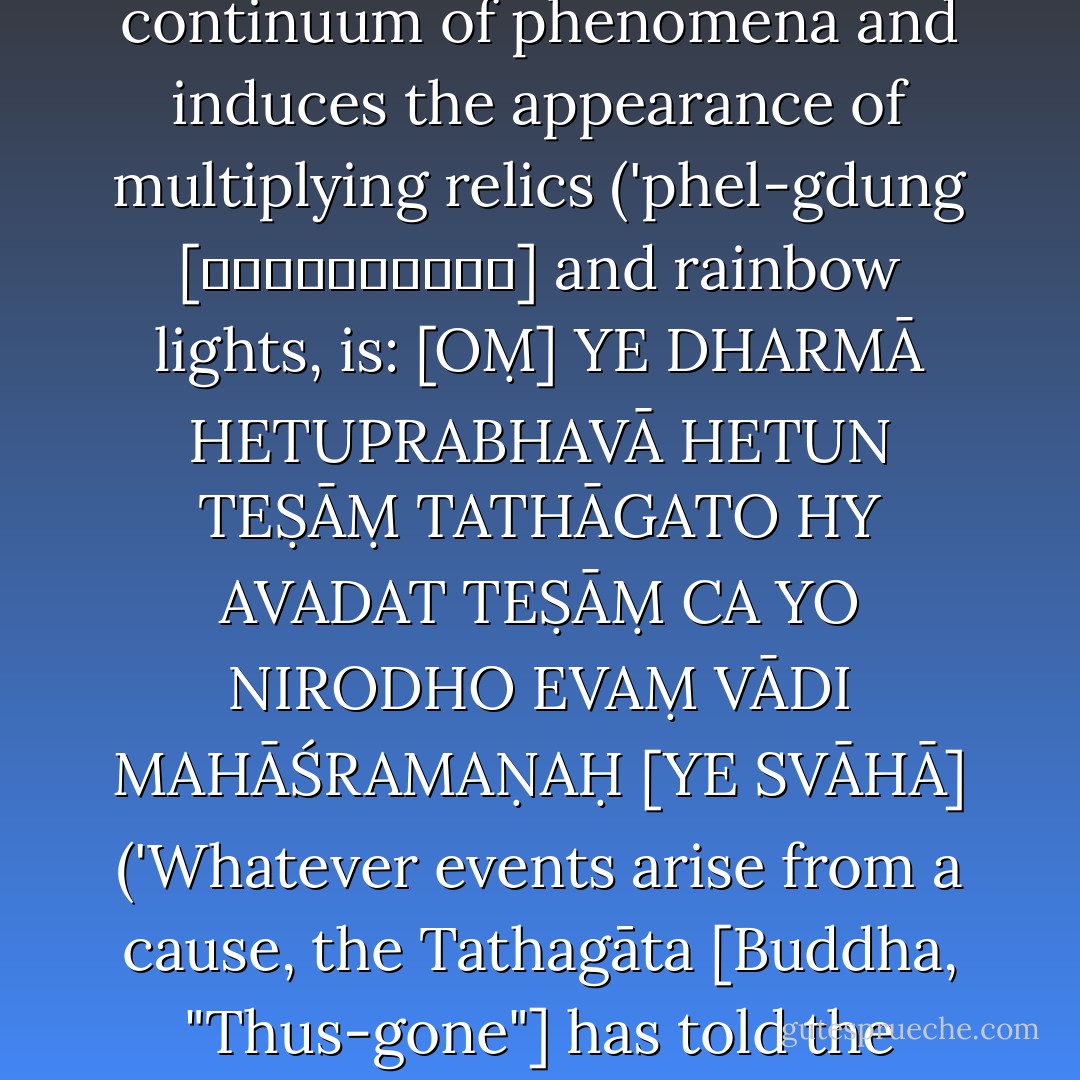The Heart-mantra of Dependent Origination (rten-'brel snying-po [རྟེན་འབྲེལ་སྙིང་པོ]), which liberates the enduring continuum of phenomena and induces the appearance of multiplying relics ('phel-gdung [འཕེལ་གདུང་] and rainbow lights, is:<br />[OṂ] YE DHARMĀ HETUPRABHAVĀ<br />HETUN TEṢĀṂ TATHĀGATO<br />HY AVADAT TEṢĀṂ CA YO<br />NIRODHO EVAṂ VĀDI<br />MAHĀŚRAMAṆAḤ [YE SVĀHĀ]<br />('Whatever events arise from a cause, the Tathagāta [Buddha, "Thus-gone"] has told the cause thereof, and the great virtuous ascetic has taught their cessation as well [so be it]'). - Graham Coleman