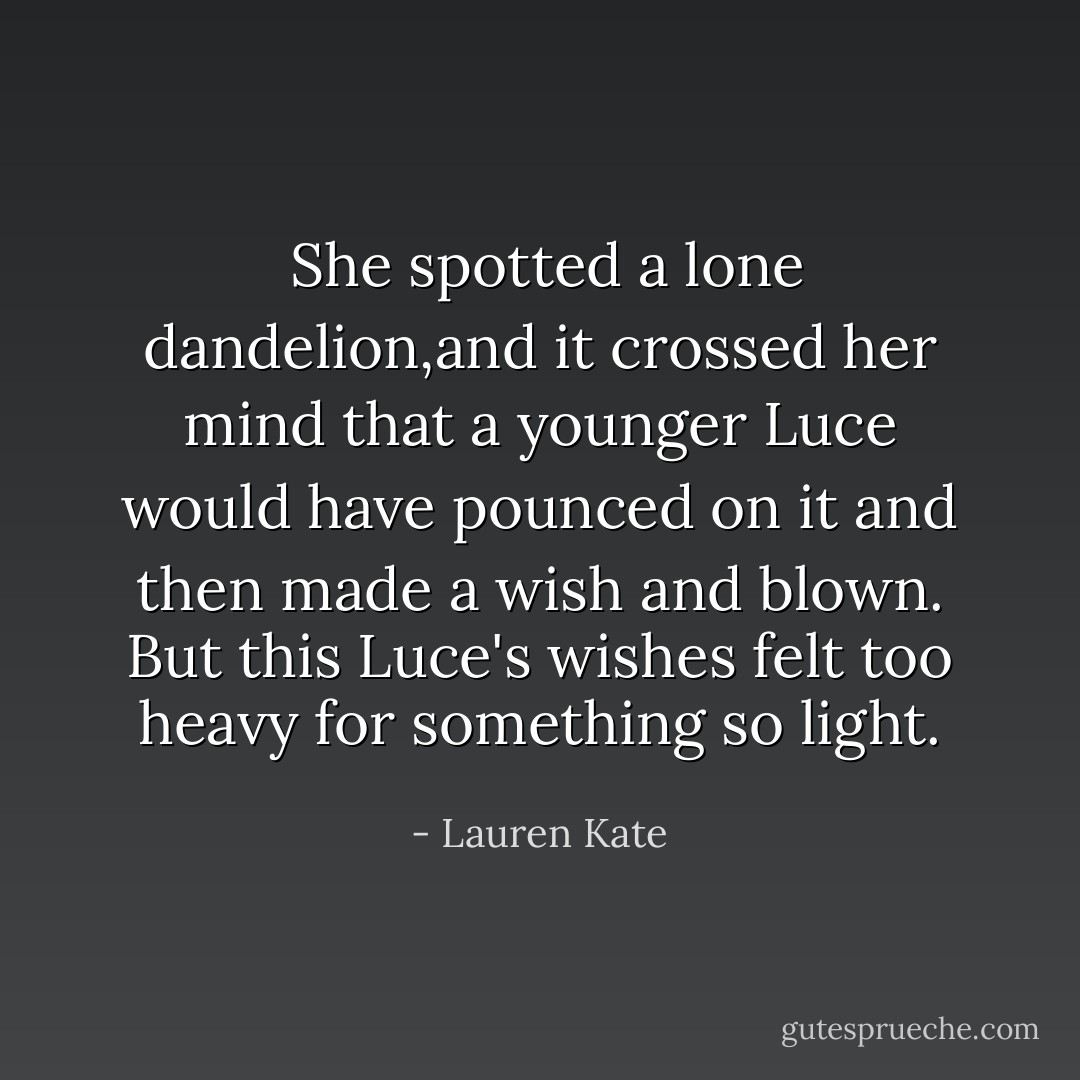  She spotted a lone dandelion,and it crossed her mind that a younger Luce would have pounced on it and then made a wish and blown. But this Luce's wishes felt too heavy for something so light. - Lauren Kate